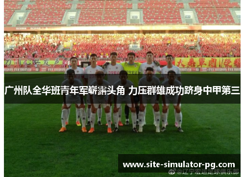 广州队全华班青年军崭露头角 力压群雄成功跻身中甲第三 广州队全华班青年军崭露头角 力压群雄成功跻身中甲第三