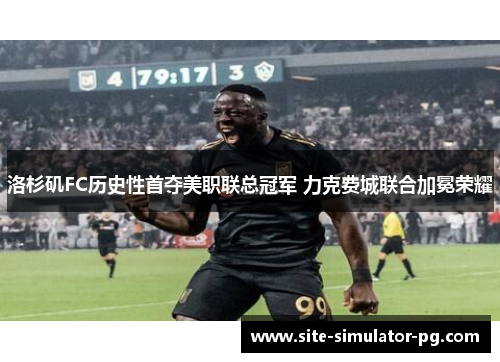 洛杉矶FC历史性首夺美职联总冠军 力克费城联合加冕荣耀 洛杉矶FC历史性首夺美职联总冠军 力克费城联合加冕荣耀