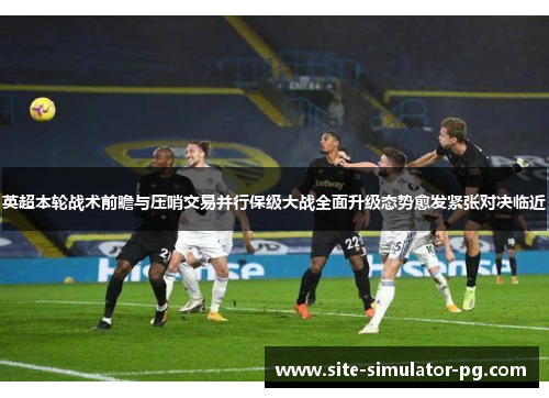 英超本轮战术前瞻与压哨交易并行保级大战全面升级态势愈发紧张对决临近