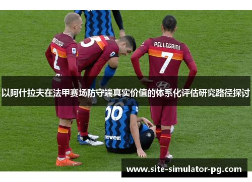以阿什拉夫在法甲赛场防守端真实价值的体系化评估研究路径探讨