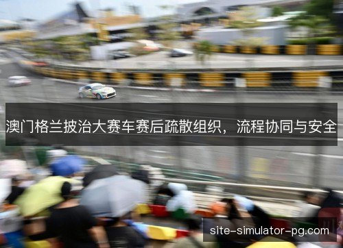 澳门格兰披治大赛车赛后疏散组织，流程协同与安全